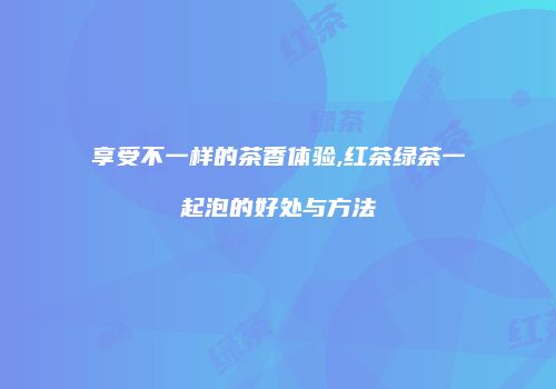 享受不一样的茶香体验,红茶绿茶一起泡的好处与方法