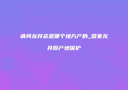 请问龙井茶是哪个地方产的_国家龙井原产地保护