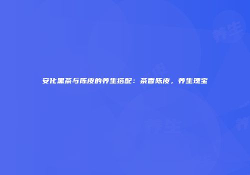安化黑茶与陈皮的养生搭配：茶香陈皮，养生瑰宝