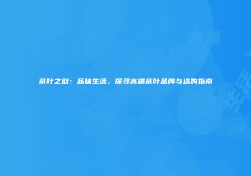 茶叶之韵：品味生活，探寻高端茶叶品牌与选购指南