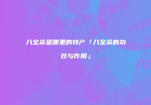 八宝茶是哪里的特产「八宝茶的功效与作用」