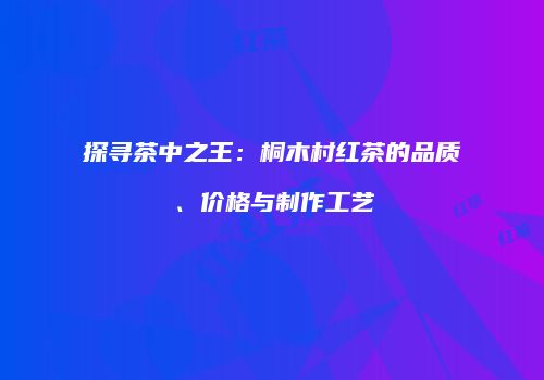 探寻茶中之王：桐木村红茶的品质、价格与制作工艺