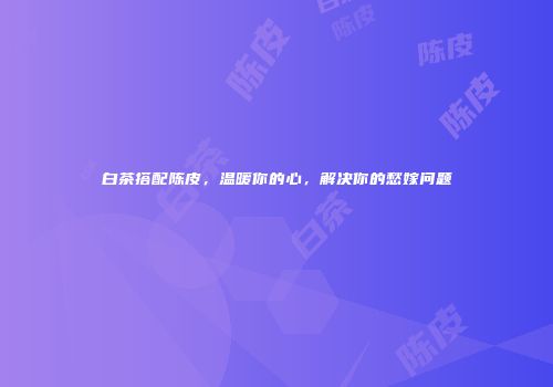 白茶搭配陈皮，温暖你的心，解决你的愁嫁问题