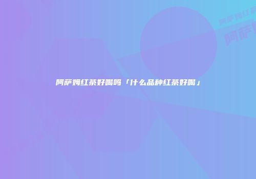 阿萨姆红茶好喝吗「什么品种红茶好喝」