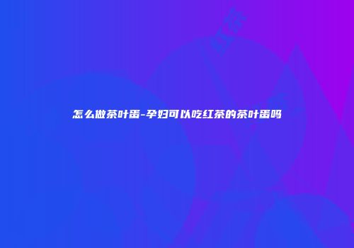 怎么做茶叶蛋-孕妇可以吃红茶的茶叶蛋吗
