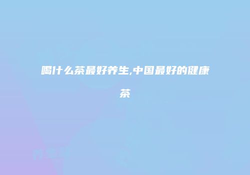 喝什么茶最好养生,中国最好的健康茶