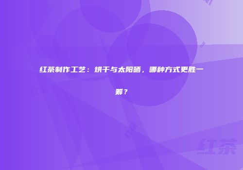 红茶制作工艺：烘干与太阳晒，哪种方式更胜一筹？