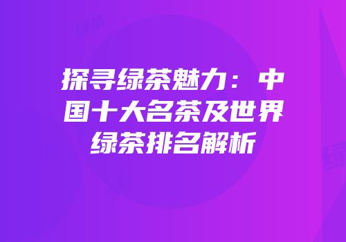 探寻绿茶魅力：中国十大名茶及世界绿茶排名解析