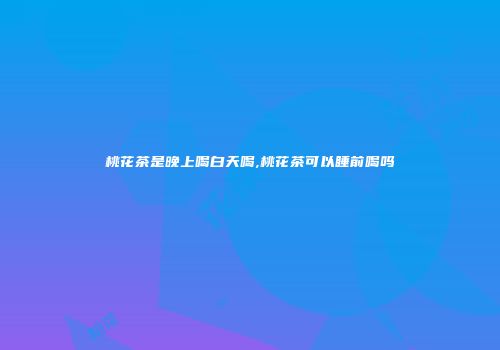 桃花茶是晚上喝白天喝,桃花茶可以睡前喝吗