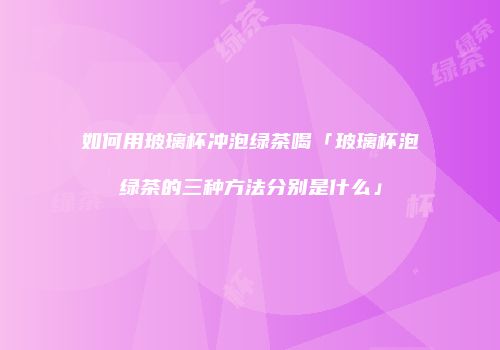 如何用玻璃杯冲泡绿茶喝「玻璃杯泡绿茶的三种方法分别是什么」