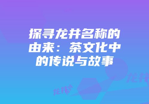 探寻龙井名称的由来：茶文化中的传说与故事