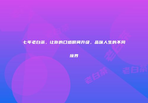 七年老白茶，让你的口感瞬间升级，品味人生的不同境界