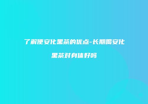 了解便安化黑茶的优点-长期喝安化黑茶对身体好吗