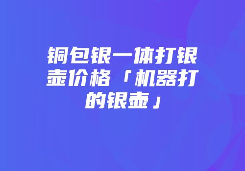铜包银一体打银壶价格「机器打的银壶」