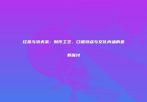 红茶与功夫茶：制作工艺、口感特点与文化内涵的差异探讨