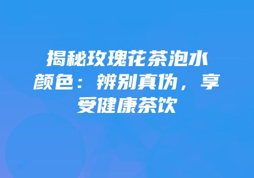揭秘玫瑰花茶泡水颜色：辨别真伪，享受健康茶饮