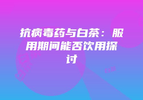 抗病毒药与白茶：服用期间能否饮用探讨