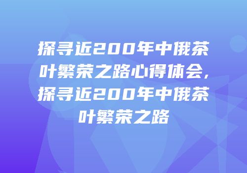 探寻近200年中俄茶叶繁荣之路心得体会,探寻近200年中俄茶叶繁荣之路