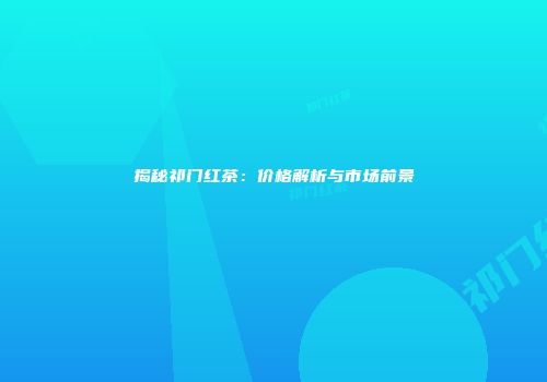揭秘祁门红茶：价格解析与市场前景