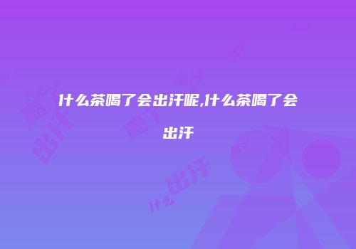 什么茶喝了会出汗呢,什么茶喝了会出汗