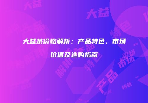 大益茶价格解析：产品特色、市场价值及选购指南
