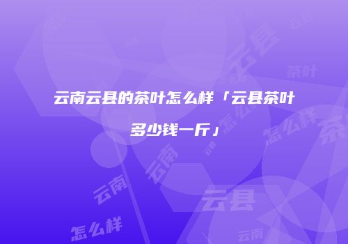 云南云县的茶叶怎么样「云县茶叶多少钱一斤」