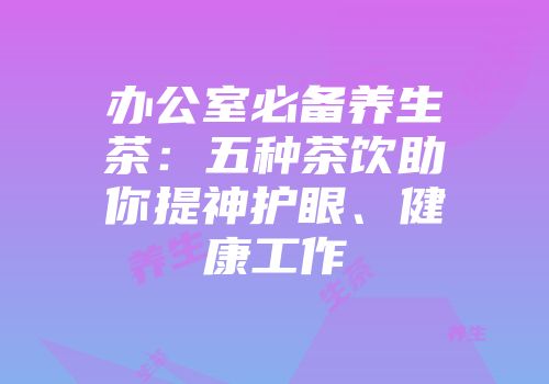办公室必备养生茶：五种茶饮助你提神护眼、健康工作