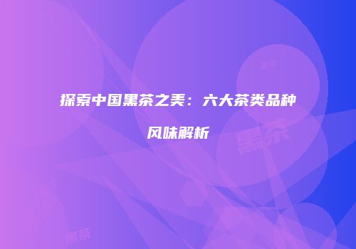 探索中国黑茶之美：六大茶类品种风味解析