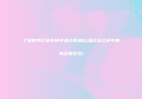 了解世界红茶市场中滇红的地位(滇红在红茶中的排名是多少)