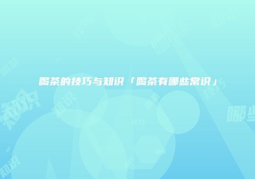 喝茶的技巧与知识「喝茶有哪些常识」