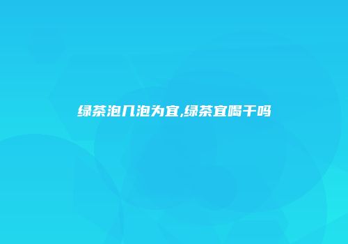 绿茶泡几泡为宜,绿茶宜喝干吗