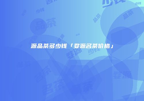 源品茶多少钱「婺源名茶价格」