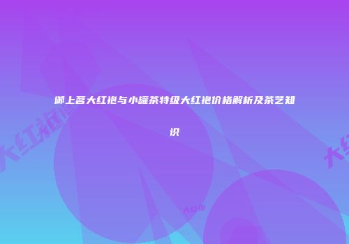 御上茗大红袍与小罐茶特级大红袍价格解析及茶艺知识