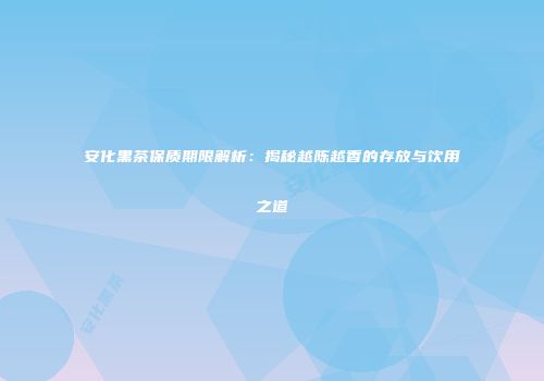 安化黑茶保质期限解析：揭秘越陈越香的存放与饮用之道