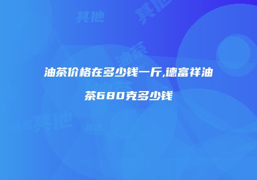 油茶价格在多少钱一斤,德富祥油茶680克多少钱