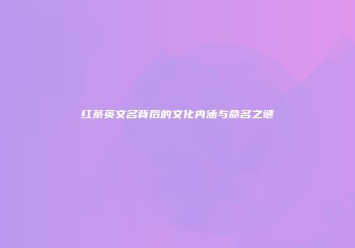 红茶英文名背后的文化内涵与命名之谜