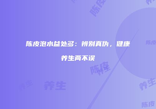 陈皮泡水益处多：辨别真伪，健康养生两不误