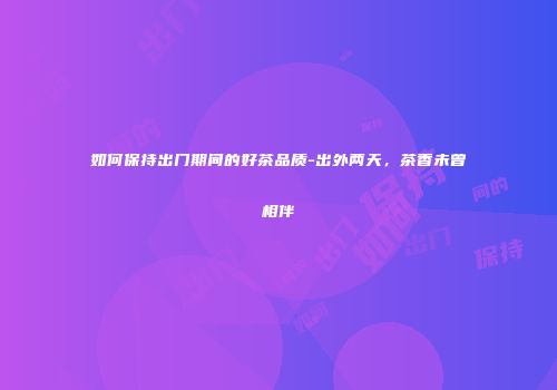 如何保持出门期间的好茶品质-出外两天，茶香未曾相伴