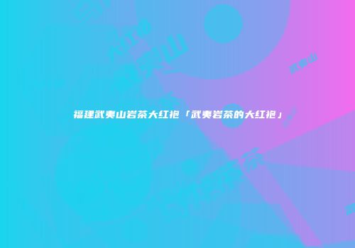 福建武夷山岩茶大红袍「武夷岩茶的大红袍」