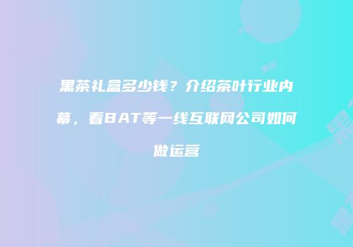 黑茶礼盒多少钱？介绍茶叶行业内幕，看BAT等一线互联网公司如何做运营