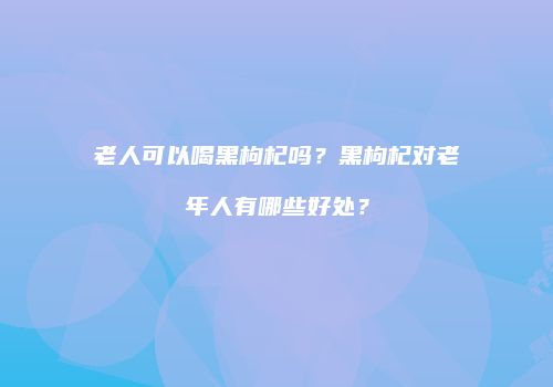老人可以喝黑枸杞吗？黑枸杞对老年人有哪些好处？