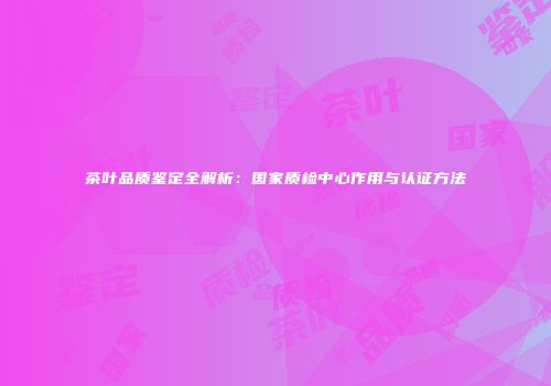 茶叶品质鉴定全解析：国家质检中心作用与认证方法