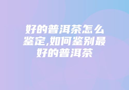 好的普洱茶怎么鉴定,如何鉴别最好的普洱茶