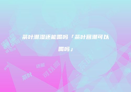 茶叶潮湿还能喝吗「茶叶回潮可以喝吗」
