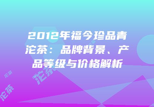 2012年福今珍品青沱茶：品牌背景、产品等级与价格解析