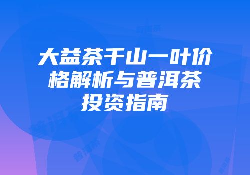 大益茶千山一叶价格解析与普洱茶投资指南