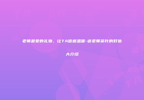 老师最爱的礼物，让TA倍感温暖-送老师茶叶的好处大介绍