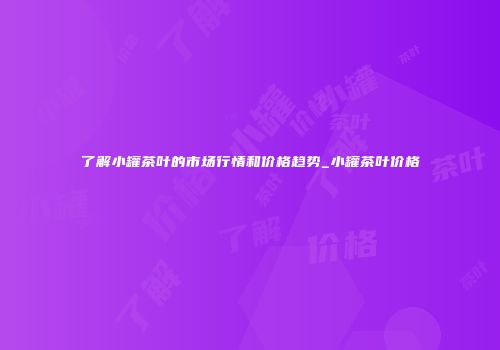 了解小罐茶叶的市场行情和价格趋势_小罐茶叶价格