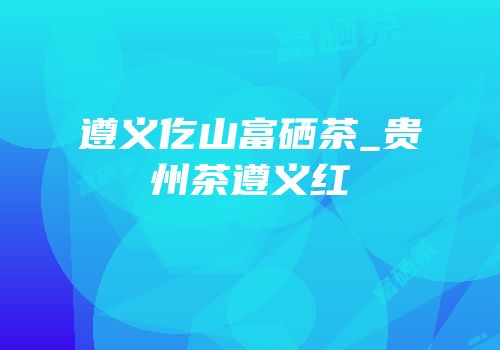 遵义仡山富硒茶_贵州茶遵义红