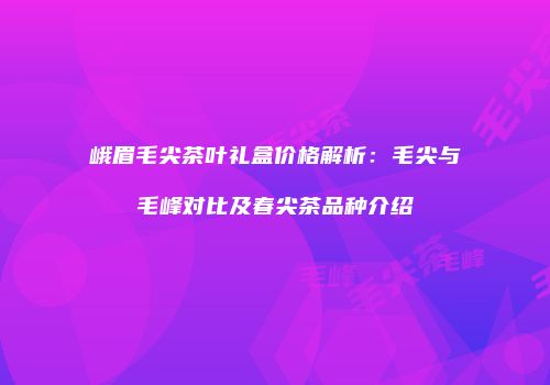 峨眉毛尖茶叶礼盒价格解析：毛尖与毛峰对比及春尖茶品种介绍